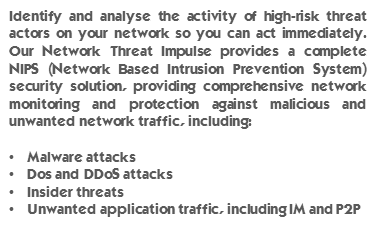 Identify and analyse the activity of high-risk threat actors on your network so you can act immediately. Our Network Threat Impulse provides a complete NIPS (Network Based Intrusion Prevention System) security solution, providing comprehensive network monitoring and protection against malicious and unwanted network traffic, including: Malware attacks, Dos and DDoS attacks, Insider threats and, Unwanted application traffic, including IM and P2P