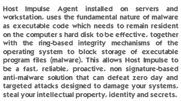 Host Impulse Agent installed on servers and workstation, uses the fundamental nature of malware as executable code which needs to remain resident on the computer’s hard disk to be effective, together with the ring-based integrity mechanisms of the operating system to block storage of executable program files (malware). This allows Host Impulse to be a fast, reliable, proactive, non signature-based anti-malware solution that can defeat zero day and targeted attacks designed to damage your systems, steal your intellectual property, identity and secrets.