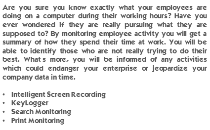 Are you sure you know exactly what your employees are doing on a computer during their working hours? Have you ever wondered if they are really pursuing what they are supposed to? By monitoring employee activity you will get a summary of how they spend their time at work. You will be able to identify those who are not really trying to do their best. What’s more, you will be informed of any activities which could endanger your enterprise or jeopardize your company data in time. Intelligent Screen Recording, KeyLogger, Search Monitoring and Print Monitoring