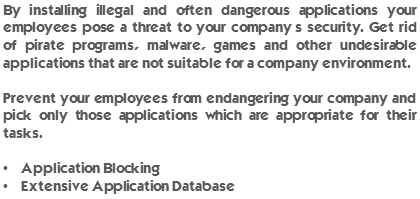 By installing illegal and often dangerous applications your employees pose a threat to your company’s security. Get rid of pirate programs, malware, games and other undesirable applications that are not suitable for a company environment. Prevent your employees from endangering your company and pick only those applications which are appropriate for their tasks. Application Blocking and Extensive Application Database