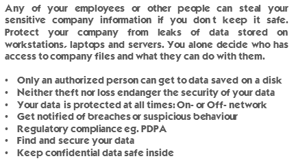 Any of your employees or other people can steal your sensitive company information if you don’t keep it safe. Protect your company from leaks of data stored on workstations, laptops and servers. You alone decide who has access to company files and what they can do with them. Only an authorized person can get to data saved on a disk. Neither theft nor loss endanger the security of your data. Your data is protected at all times: On- or Off- network. Get notified of breaches or suspicious behaviour. Regulatory compliance eg. PDPA. Find and secure your data. Keep confidential data safe inside