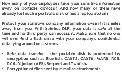 How many of your employees take your sensitive information away on portable devices? And how many of them have already lost such a portable disk or had a laptop stolen? Protect your sensitive company information even if it is miles away from you. With Safetica DLP, your data is safe all the time and no third party can access it. Make sure that no one will ever find a flash drive with your company’s confidential data lying around on a street. Safe data transfer - the portable disk is protected by encryption such as Blowfish, CAST5, CAST6, MARS, RC5, RC6, Rijndael (AES), Serpent and Twofish. Encryption of files sent by e-mail as attachments.