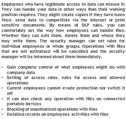 Employees who have legitimate access to data can misuse it: They can handle your data in other ways than their working position requires. They might create copies if they have been fired, send data to competitors via the Internet or print sensitive documents. By means of DLP rules, you can comfortably set the way how employees can handle files. Whether they can edit them, delete them and where they may write them. The security manager can set rules for individual employees or whole groups. Operations with files that are not authorized will be cancelled and the security manager will be informed about them immediately. Gain complete control of what employees might do with company data. Setting of access roles, rules for access and allowed operations. Current employees cannot evade protection nor switch it off. It can also check any operation with files on connected portable devices. Blocking of unauthorized operations with files. Detailed records on employees’ activities with files.