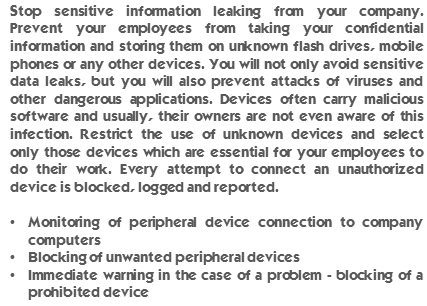 Stop sensitive information leaking from your company. Prevent your employees from taking your confidential information and storing them on unknown flash drives, mobile phones or any other devices. You will not only avoid sensitive data leaks, but you will also prevent attacks of viruses and other dangerous applications. Devices often carry malicious software and usually, their owners are not even aware of this infection. Restrict the use of unknown devices and select only those devices which are essential for your employees to do their work. Every attempt to connect an unauthorized device is blocked, logged and reported. Monitoring of peripheral device connection to company computers. Blocking of unwanted peripheral devices. Immediate warning in the case of a problem - blocking of a prohibited device.