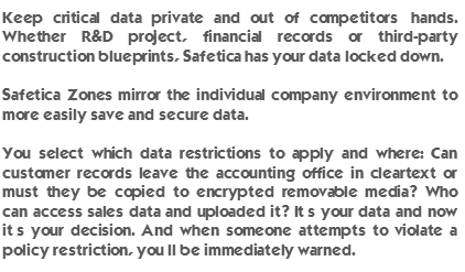 Keep critical data private and out of competitors’ hands. Whether R&D project, financial records or third-party construction blueprints, Safetica has your data locked down. Safetica Zones mirror the individual company environment to more easily save and secure data. You select which data restrictions to apply and where: Can customer records leave the accounting office in cleartext or must they be copied to encrypted removable media? Who can access sales data and uploaded it? It’s your data and now it’s your decision. And when someone attempts to violate a policy restriction, you’ll be immediately warned.