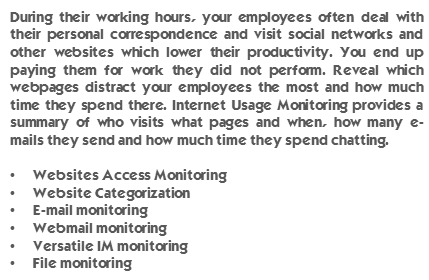 During their working hours, your employees often deal with their personal correspondence and visit social networks and other websites which lower their productivity. You end up paying them for work they did not perform. Reveal which webpages distract your employees the most and how much time they spend there. Internet Usage Monitoring provides a summary of who visits what pages and when, how many e-mails they send and how much time they spend chatting. Websites Access Monitoring, Website Categorization, E-mail monitoring, Webmail monitoring, Versatile IM monitoring, File monitoring