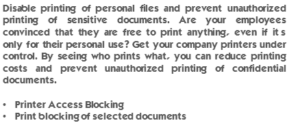 Disable printing of personal files and prevent unauthorized printing of sensitive documents. Are your employees convinced that they are free to print anything, even if it’s only for their personal use? Get your company printers under control. By seeing who prints what, you can reduce printing costs and prevent unauthorized printing of confidential documents. Printer Access Blocking and Print blocking of selected documents