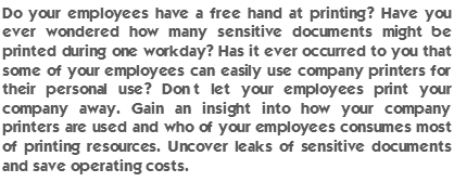 Do your employees have a free hand at printing? Have you ever wondered how many sensitive documents might be printed during one workday? Has it ever occurred to you that some of your employees can easily use company printers for their personal use? Don’t let your employees print your company away. Gain an insight into how your company printers are used and who of your employees consumes most of printing resources. Uncover leaks of sensitive documents and save operating costs.