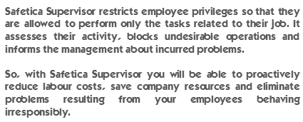 Safetica Supervisor restricts employee privileges so that they are allowed to perform only the tasks related to their job. It assesses their activity, blocks undesirable operations and informs the management about incurred problems. So, with Safetica Supervisor you will be able to proactively reduce labour costs, save company resources and eliminate problems resulting from your employees behaving irresponsibly.