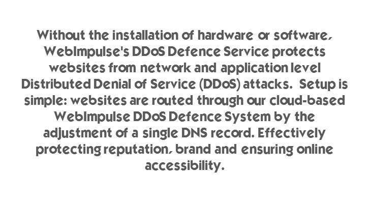 Without the installation of hardware or software, WebImpulse's DDoS Defence Service protects websites from network and application level Distributed Denial of Service (DDoS) attacks.  Setup is simple: websites are routed through our cloud-based WebImpulse DDoS Defence System by the adjustment of a single DNS record. Effectively protecting reputation, brand and ensuring online accessibility. 