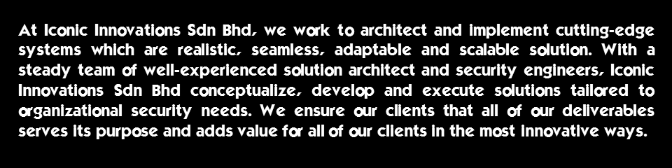 At Iconic Innovations Sdn Bhd, we work to architect and implement cutting-edge systems which are realistic, seamless, adaptable and scalable solution. With a steady team of well-experienced solution architect and security engineers, Iconic Innovations Sdn Bhd conceptualize, develop and execute solutions tailored to organizational security needs. We ensure our clients that all of our deliverables serves its purpose and adds value for all of our clients in the most innovative ways.