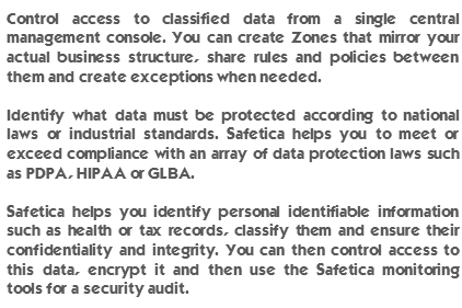 Control access to classified data from a single central management console. You can create Zones that mirror your actual business structure, share rules and policies between them and create exceptions when needed. Identify what data must be protected according to national laws or industrial standards. Safetica helps you to meet or exceed compliance with an array of data protection laws such as PDPA, HIPAA or GLBA. Safetica helps you identify personal identifiable information such as health or tax records, classify them and ensure their confidentiality and integrity. You can then control access to this data, encrypt it and then use the Safetica monitoring tools for a security audit. 