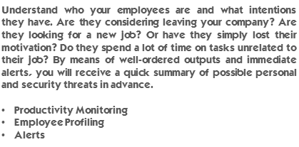 Understand who your employees are and what intentions they have. Are they considering leaving your company? Are they looking for a new job? Or have they simply lost their motivation? Do they spend a lot of time on tasks unrelated to their job? By means of well-ordered outputs and immediate alerts, you will receive a quick summary of possible personal and security threats in advance. Productivity Monitoring, Employee Profiling, Alerts